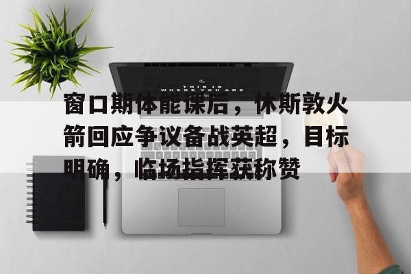 九游客服-窗口期体能课后，休斯敦火箭回应争议备战英超，目标明确，临场指挥获称赞的简单介绍