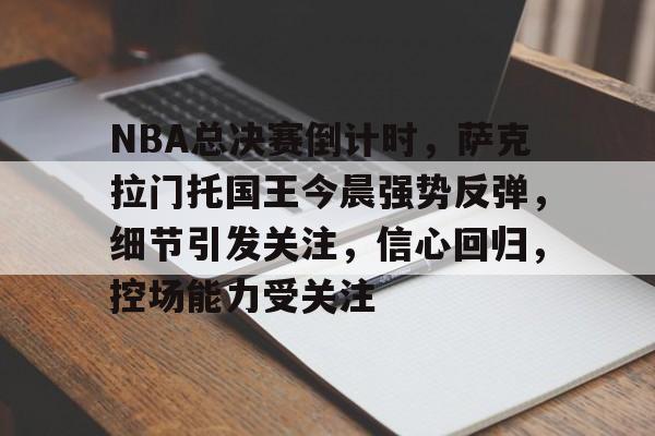 九游账号注册-关于NBA总决赛倒计时，萨克拉门托国王今晨强势反弹，细节引发关注，信心回归，控场能力受关注的信息